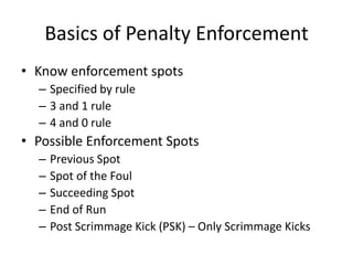 Basics of Penalty Enforcement
• Know enforcement spots
  – Specified by rule
  – 3 and 1 rule
  – 4 and 0 rule
• Possible Enforcement Spots
  –   Previous Spot
  –   Spot of the Foul
  –   Succeeding Spot
  –   End of Run
  –   Post Scrimmage Kick (PSK) – Only Scrimmage Kicks
 