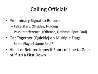 Calling Officials
• Preliminary Signal to Referee
  – False Start, Offsides, Holding
  – Pass Interference (Offense, Defense, Spot Foul)
• Get Together (Quickly) on Multiple Flags
  – Same Player? Same Foul?
• HL – Let Referee Know if Short of Line to Gain
  or if It’s a First Down
 