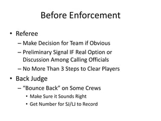 Before Enforcement
• Referee
  – Make Decision for Team if Obvious
  – Preliminary Signal IF Real Option or
    Discussion Among Calling Officials
  – No More Than 3 Steps to Clear Players
• Back Judge
  – “Bounce Back” on Some Crews
     • Make Sure it Sounds Right
     • Get Number for SJ/LJ to Record
 