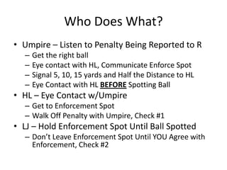 Who Does What?
• Umpire – Listen to Penalty Being Reported to R
  –   Get the right ball
  –   Eye contact with HL, Communicate Enforce Spot
  –   Signal 5, 10, 15 yards and Half the Distance to HL
  –   Eye Contact with HL BEFORE Spotting Ball
• HL – Eye Contact w/Umpire
  – Get to Enforcement Spot
  – Walk Off Penalty with Umpire, Check #1
• LJ – Hold Enforcement Spot Until Ball Spotted
  – Don’t Leave Enforcement Spot Until YOU Agree with
    Enforcement, Check #2
 