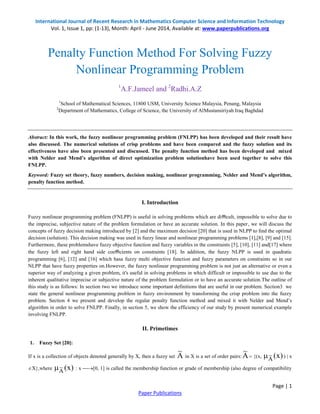 International Journal of Recent Research in Mathematics Computer Science and Information Technology 
Vol. 1, Issue 1, pp: (1-13), Month: April - June 2014, Available at: www.paperpublications.org 
Abstract: In this work, the fuzzy nonlinear programming problem (FNLPP) has been developed and their result have 
also discussed. The numerical solutions of crisp problems and have been compared and the fuzzy solution and its 
effectiveness have also been presented and discussed. The penalty function method has been developed and mixed 
with Nelder and Mend’s algorithm of direct optimization problem solutionhave been used together to solve this 
FNLPP. 
Keyword: Fuzzy set theory, fuzzy numbers, decision making, nonlinear programming, Nelder and Mend’s algorithm, 
penalty function method. 
Fuzzy nonlinear programming problem (FNLPP) is useful in solving problems which are difficult, impossible to solve due to 
the imprecise, subjective nature of the problem formulation or have an accurate solution. In this paper, we will discuss the 
concepts of fuzzy decision making introduced by [2] and the maximum decision [20] that is used in NLPP to find the optimal 
decision (solution). This decision making was used in fuzzy linear and nonlinear programming problems [1],[8], [9] and [15]. 
Furthermore, these problemshave fuzzy objective function and fuzzy variables in the constraints [5], [10], [11] and[17] where 
the fuzzy left and right hand side coefficients on constraints [18]. In addition, the fuzzy NLPP is used in quadratic 
programming [6], [12] and [16] which hasa fuzzy multi objective function and fuzzy parameters on constraints so in our 
NLPP that have fuzzy properties on.However, the fuzzy nonlinear programming problem is not just an alternative or even a 
superior way of analyzing a given problem, it's useful in solving problems in which difficult or impossible to use due to the 
inherent qualitative imprecise or subjective nature of the problem formulation or to have an accurate solution.The outline of 
this study is as follows: In section two we introduce some important definitions that are useful in our problem. Section3 we 
state the general nonlinear programming problem in fuzzy environment by transforming the crisp problem into the fuzzy 
problem. Section 4 we present and develop the regular penalty function method and mixed it with Nelder and Mend’s 
algorithm in order to solve FNLPP. Finally, in section 5, we show the efficiency of our study by present numerical example 
involving FNLPP. 
Page | 1 
Penalty Function Method For Solving Fuzzy 
Nonlinear Programming Problem 
1A.F.Jameel and 2Radhi.A.Z 
1School of Mathematical Sciences, 11800 USM, University Science Malaysia, Penang, Malaysia 
2Department of Mathematics, College of Science, the University of AlMustansiriyah Iraq Baghdad 
I. Introduction 
II. Primetimes 
Paper Publications 
1. Fuzzy Set [20]: 
If x is a collection of objects denoted generally by X, then a fuzzy set A ~ 
in X is a set of order pairs:A ~ 
 {(x, (x) A ~ 
 ) | x 
X},where (x) A ~ 
 : x [0, 1] is called the membership function or grade of membership (also degree of compatibility 
 