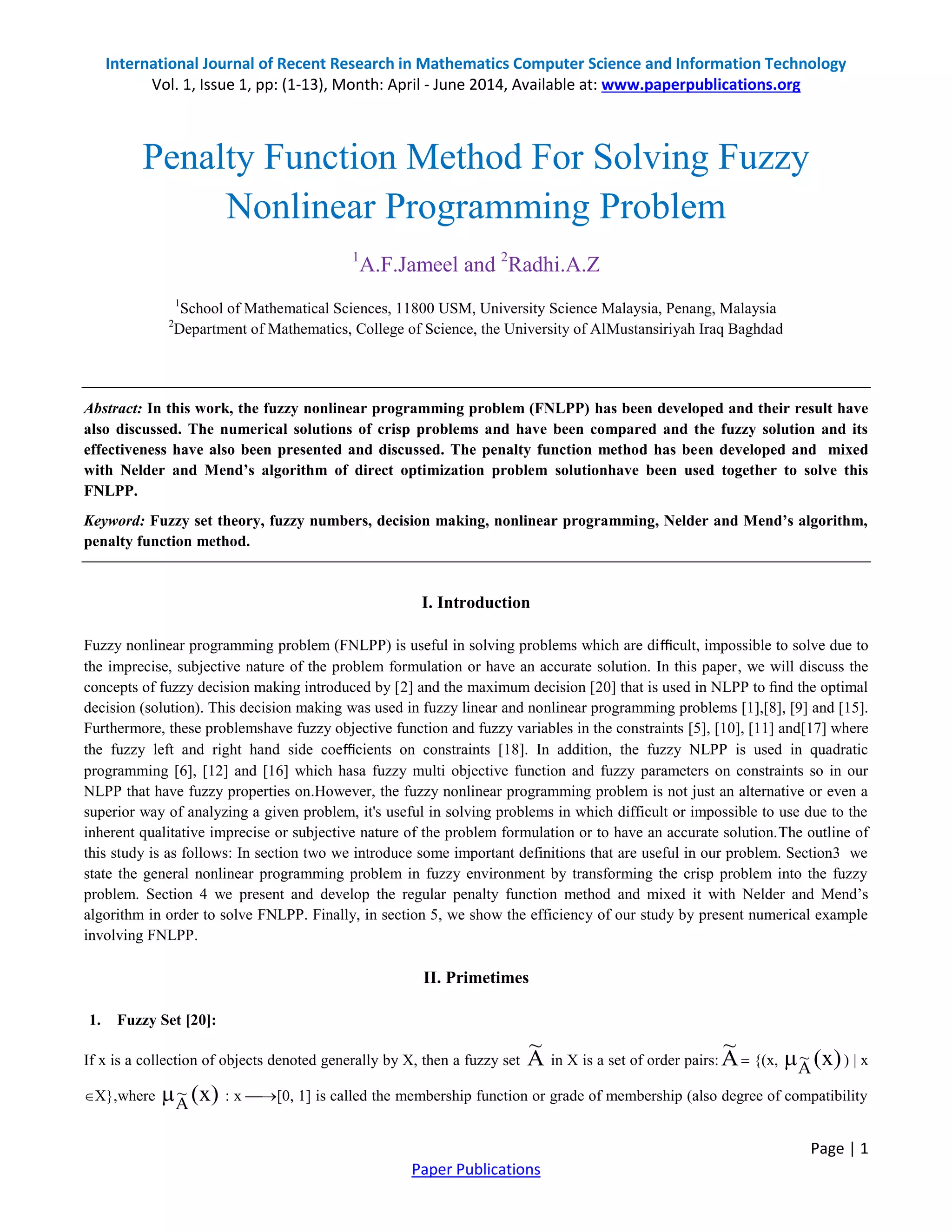 International Journal of Recent Research in Mathematics Computer Science and Information Technology Vol. 1, Issue 1, pp: (1-13), Month: April - June 2014, Available at: www.paperpublications.org Page | 1 Paper Publications Penalty Function Method For Solving Fuzzy Nonlinear Programming Problem 1 A.F.Jameel and 2 Radhi.A.Z 1 School of Mathematical Sciences, 11800 USM, University Science Malaysia, Penang, Malaysia 2 Department of Mathematics, College of Science, the University of AlMustansiriyah Iraq Baghdad Abstract: In this work, the fuzzy nonlinear programming problem (FNLPP) has been developed and their result have also discussed. The numerical solutions of crisp problems and have been compared and the fuzzy solution and its effectiveness have also been presented and discussed. The penalty function method has been developed and mixed with Nelder and Mend’s algorithm of direct optimization problem solutionhave been used together to solve this FNLPP. Keyword: Fuzzy set theory, fuzzy numbers, decision making, nonlinear programming, Nelder and Mend’s algorithm, penalty function method. I. Introduction Fuzzy nonlinear programming problem (FNLPP) is useful in solving problems which are diﬃcult, impossible to solve due to the imprecise, subjective nature of the problem formulation or have an accurate solution. In this paper, we will discuss the concepts of fuzzy decision making introduced by [2] and the maximum decision [20] that is used in NLPP to ﬁnd the optimal decision (solution). This decision making was used in fuzzy linear and nonlinear programming problems [1],[8], [9] and [15]. Furthermore, these problemshave fuzzy objective function and fuzzy variables in the constraints [5], [10], [11] and[17] where the fuzzy left and right hand side coeﬃcients on constraints [18]. In addition, the fuzzy NLPP is used in quadratic programming [6], [12] and [16] which hasa fuzzy multi objective function and fuzzy parameters on constraints so in our NLPP that have fuzzy properties on.However, the fuzzy nonlinear programming problem is not just an alternative or even a superior way of analyzing a given problem, it's useful in solving problems in which difficult or impossible to use due to the inherent qualitative imprecise or subjective nature of the problem formulation or to have an accurate solution.The outline of this study is as follows: In section two we introduce some important definitions that are useful in our problem. Section3 we state the general nonlinear programming problem in fuzzy environment by transforming the crisp problem into the fuzzy problem. Section 4 we present and develop the regular penalty function method and mixed it with Nelder and Mend’s algorithm in order to solve FNLPP. Finally, in section 5, we show the efficiency of our study by present numerical example involving FNLPP. II. Primetimes 1. Fuzzy Set [20]: If x is a collection of objects denoted generally by X, then a fuzzy set A ~ in X is a set of order pairs: A ~  {(x, )x(A ~ ) | x X},where )x(A ~ : x [0, 1] is called the membership function or grade of membership (also degree of compatibility 