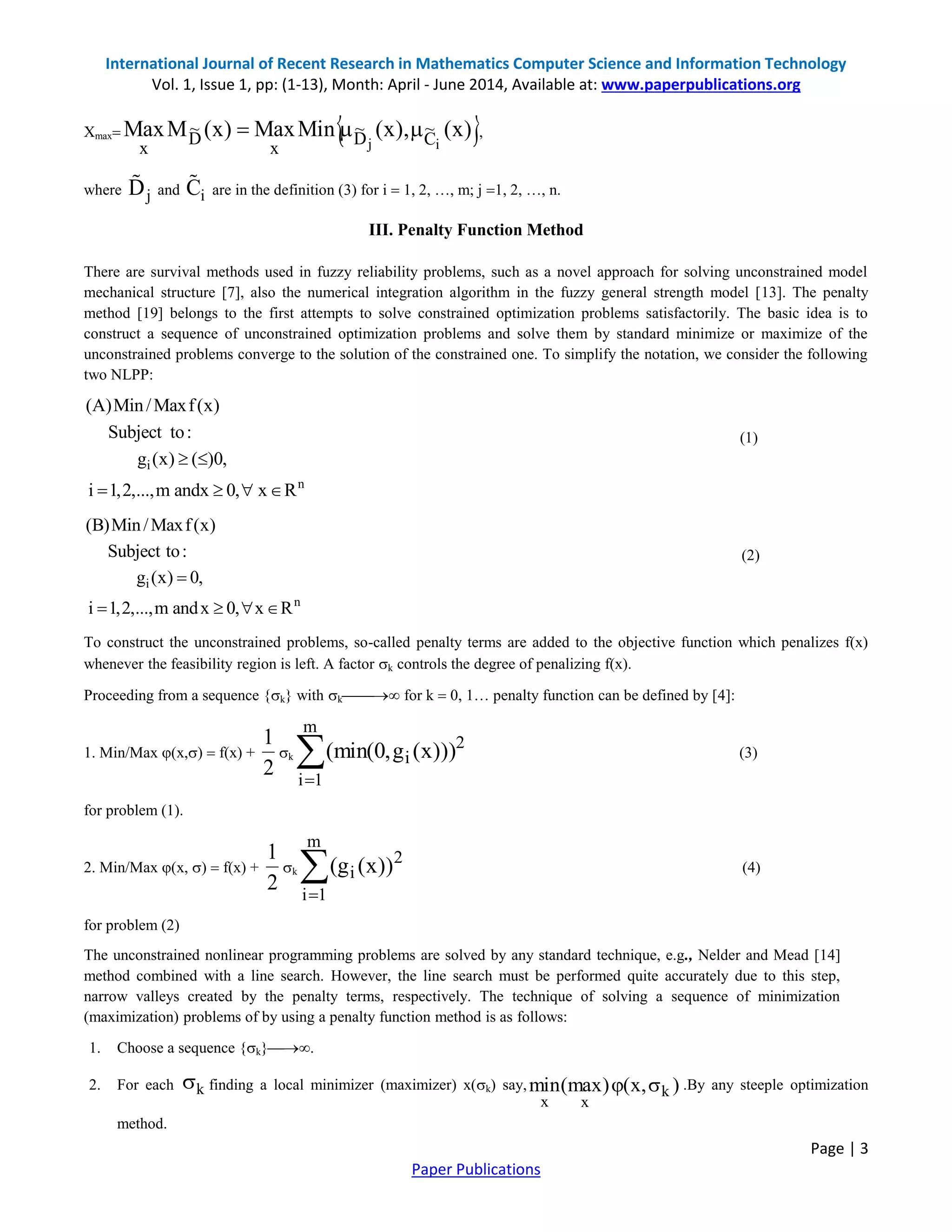 International Journal of Recent Research in Mathematics Computer Science and Information Technology Vol. 1, Issue 1, pp: (1-13), Month: April - June 2014, Available at: www.paperpublications.org Page | 3 Paper Publications Xmax  )x(),x(MinMax)x(MMax ij C ~ D ~ x D ~ x  , where jD and iC are in the definition (3) for i  1, 2, …, m; j 1, 2, …, n. III. Penalty Function Method There are survival methods used in fuzzy reliability problems, such as a novel approach for solving unconstrained model mechanical structure [7], also the numerical integration algorithm in the fuzzy general strength model [13]. The penalty method [19] belongs to the first attempts to solve constrained optimization problems satisfactorily. The basic idea is to construct a sequence of unconstrained optimization problems and solve them by standard minimize or maximize of the unconstrained problems converge to the solution of the constrained one. To simplify the notation, we consider the following two NLPP: (1) (2) To construct the unconstrained problems, so-called penalty terms are added to the objective function which penalizes f(x) whenever the feasibility region is left. A factor k controls the degree of penalizing f(x). Proceeding from a sequence {k} with k for k  0, 1… penalty function can be defined by [4]: 1. Min/Max (x,)  f(x) + k (3) for problem (1). 2. Min/Max (x, )  f(x) + k (4) for problem (2) The unconstrained nonlinear programming problems are solved by any standard technique, e.g., Nelder and Mead [14] method combined with a line search. However, the line search must be performed quite accurately due to this step, narrow valleys created by the penalty terms, respectively. The technique of solving a sequence of minimization (maximization) problems of by using a penalty function method is as follows: 1. Choose a sequence {k}. 2. For each finding a local minimizer (maximizer) x(k) say, .By any steeple optimization method. i n (A)Min/Maxf(x) Subject to: g (x) ( )0, i 1,2,...,m andx 0, x R       i n (B)Min/Maxf(x) Subject to: g (x) 0, i 1,2,...,m andx 0, x R      2 1   m 1i 2 i )))x(g,0(min( 2 1   m 1i 2 i ))x(g( k ),x()max(min k xx  
