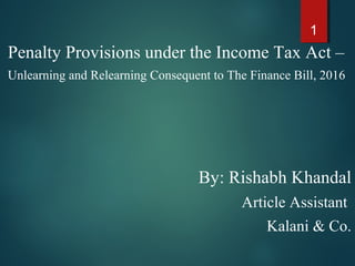 Penalty Provisions under the Income Tax Act –
Unlearning and Relearning Consequent to The Finance Bill, 2016
By: Rishabh Khandal
Article Assistant
Kalani & Co.
1
 