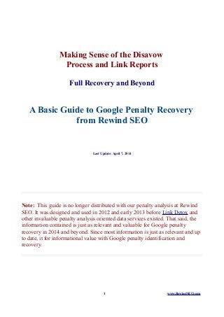 Making Sense of the Disavow
Process and Link Reports
Full Recovery and Beyond
A Basic Guide to Google Penalty Recovery
from Rewind SEO
Last Update: April 7, 2014
Note: This guide is no longer distributed with our penalty analysis at Rewind
SEO. It was designed and used in 2012 and early 2013 before Link Detox and
other invaluable penalty analysis oriented data services existed. That said, the
information contained is just as relevant and valuable for Google penalty
recovery in 2014 and beyond. Since most information is just as relevant and up
to date, it for informational value with Google penalty identification and
recovery.
1 www.RewindSEO.com
 