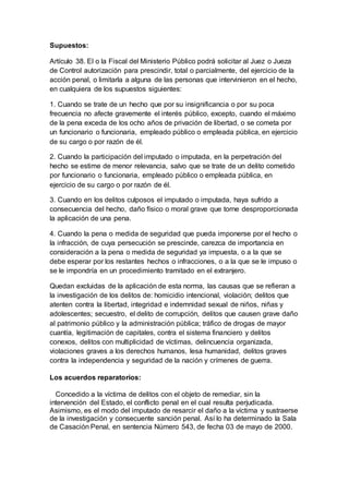 Supuestos:
Artículo 38. El o la Fiscal del Ministerio Público podrá solicitar al Juez o Jueza
de Control autorización para prescindir, total o parcialmente, del ejercicio de la
acción penal, o limitarla a alguna de las personas que intervinieron en el hecho,
en cualquiera de los supuestos siguientes:
1. Cuando se trate de un hecho que por su insignificancia o por su poca
frecuencia no afecte gravemente el interés público, excepto, cuando el máximo
de la pena exceda de los ocho años de privación de libertad, o se cometa por
un funcionario o funcionaria, empleado público o empleada pública, en ejercicio
de su cargo o por razón de él.
2. Cuando la participación del imputado o imputada, en la perpetración del
hecho se estime de menor relevancia, salvo que se trate de un delito cometido
por funcionario o funcionaria, empleado público o empleada pública, en
ejercicio de su cargo o por razón de él.
3. Cuando en los delitos culposos el imputado o imputada, haya sufrido a
consecuencia del hecho, daño físico o moral grave que torne desproporcionada
la aplicación de una pena.
4. Cuando la pena o medida de seguridad que pueda imponerse por el hecho o
la infracción, de cuya persecución se prescinde, carezca de importancia en
consideración a la pena o medida de seguridad ya impuesta, o a la que se
debe esperar por los restantes hechos o infracciones, o a la que se le impuso o
se le impondría en un procedimiento tramitado en el extranjero.
Quedan excluidas de la aplicación de esta norma, las causas que se refieran a
la investigación de los delitos de: homicidio intencional, violación; delitos que
atenten contra la libertad, integridad e indemnidad sexual de niños, niñas y
adolescentes; secuestro, el delito de corrupción, delitos que causen grave daño
al patrimonio público y la administración pública; tráfico de drogas de mayor
cuantía, legitimación de capitales, contra el sistema financiero y delitos
conexos, delitos con multiplicidad de víctimas, delincuencia organizada,
violaciones graves a los derechos humanos, lesa humanidad, delitos graves
contra la independencia y seguridad de la nación y crímenes de guerra.
Los acuerdos reparatorios:
Concedido a la víctima de delitos con el objeto de remediar, sin la
intervención del Estado, el conflicto penal en el cual resulta perjudicada.
Asimismo, es el modo del imputado de resarcir el daño a la víctima y sustraerse
de la investigación y consecuente sanción penal. Así lo ha determinado la Sala
de Casación Penal, en sentencia Número 543, de fecha 03 de mayo de 2000.
 