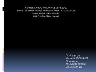 REPUBLICA BOLIVARIANA DEVENEZUEL
MINISTERIO DEL PODER POPULAR PARA LA EDUCAION
UNIVERSIDA FERMINTORO
BARQUISIMETO - UJANO
CI:26: 429.239
YOHANA RODRIGUEZ
CI: 24.339.203
ARLINIS RODRIUEZ
SECCION: M-272
 