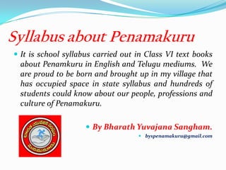 Syllabus about Penamakuru
 It is school syllabus carried out in Class VI text books
about Penamkuru in English and Telugu mediums. We
are proud to be born and brought up in my village that
has occupied space in state syllabus and hundreds of
students could know about our people, professions and
culture of Penamakuru.
 By Bharath Yuvajana Sangham.
 byspenamakuru@gmail.com
 