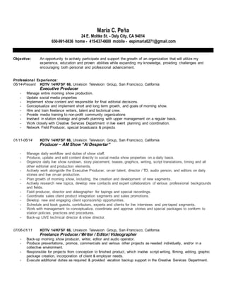 Maria C. Peña
24 E. Moltke St. - Daly City, CA 94014
650-991-8836 home - 415-637-6600 mobile - espimaria0271@gmail.com
Objective: An opportunity to actively participate and support the growth of an organization that will utilize my
experience, education and proven abilities while expanding my knowledge, providing challenges and
encouraging both personal and professional advancement.
Professional Experience:
06/14-Present KDTV 14/KFSF 66, Univision Television Group, San Francisco, California
Executive Producer
- Manage entire morning show production.
- Update social media properties
- Implement show content and responsible for final editorial decisions.
- Conceptualize and implement short and long term growth, and goals of morning show.
- Hire and train freelance writers, talent and technical crew.
- Provide media training to non-profit community organizations
- Involved in station strategy and growth planning with upper management on a regular basis.
- Work closely with Creative Services Department in live event planning and coordination.
- Network Field Producer, special broadcasts & projects
01/11-06/14 KDTV 14/KFSF 66, Univision Television Group, San Francisco, California
Producer – AM Show “Al Despertar”
- Manage daily workflow and duties of show staff.
- Produce, update and edit content directly to social media show properties on a daily basis.
- Organize daily live show rundown, story placement, teases, graphics, writing, script translations, timing and all
other editorial and production elements.
- Actively work alongside the Executive Producer, on-air talent, director / TD, audio person, and editors on daily
stories and live on-air production.
- Plan growth of morning show, including, the creation and development of new segments.
- Actively research new topics, develop new contacts and expert collaborators of various professional backgrounds
and fields.
- Field producer, director and videographer for tapings and special recordings.
- Coordinate sales client product integration segments and sales promotions.
- Develop new and engaging client sponsorship opportunities.
- Schedule and book guests, contributors, experts and clients for live interviews and pre-taped segments.
- Work with management to conceptualize, coordinate and approve stories and special packages to conform to
station policies, practices and procedures.
- Back-up LIVE technical director & show director.
07/06-01/11 KDTV 14/KFSF 66, Univision Television Group, San Francisco, California
Freelance Producer / Writer / Editor/ Videographer
- Back-up morning show producer, writer, editor and audio operator.
- Produce presentations, promos, commercials and various other projects as needed individually, and/or in a
collective environment.
- Responsible for projects from conception to finished product, which involve script writing, filming, editing, graphic
package creation, incorporation of client & employer needs.
- Execute additional duties as required & provided vacation backup support in the Creative Services Department.
 