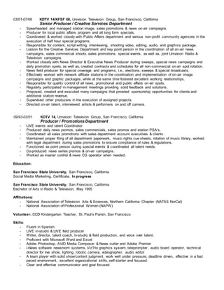 03/01-07/06 KDTV 14/KFSF 66, Univision Television Group, San Francisco, California
Senior Producer / Creative Services Department
- Spearheaded and managed station image, sales promotions & news on-air campaigns.
- Producer for local public affairs program and all long form specials.
- Coordinated & worked closely with Public Affairs department and various non-profit community agencies in the
execution of half hour special programs.
- Responsible for content, script writing, interviewing, shooting video, editing, audio, and graphics package.
- Liaison for the Creative Services Department and key point person in the coordination of all on-air news
campaigns, sales commercial shoots, sales promotions, special events, as well as, joint Univision Radio &
Television campaigns.
- Worked closely with News Director & Executive News Producer during sweeps, special news campaigns and
daily promotion spots, as well as, created contracts and schedules for all non-commercial on-air spot rotation.
- News field producer for special coverage and programs, i.e., elections, sweeps & special broadcasts.
- Effectively worked with network affiliate stations in the coordination and implementation of on-air image
campaigns and graphic packages, while at the same time fostered excellent working relationships.
- Responsible for quality control of all news, promotional and public affairs on-air spots.
- Regularly participated in management meetings providing solid feedback and solutions.
- Proposed, created and executed many campaigns that provided sponsorship opportunities for clients and
additional station revenue.
- Supervised other producers in the execution of assigned projects.
- Directed on-air talent, interviewed artists & performers on and off camera.
09/93-03/01 KDTV 14, Univision Television Group, San Francisco, California
Producer / Promotions Department
- LIVE events and talent Coordinator
- Produced daily news promos, sales commercials, sales promos and station PSA’s.
- Coordinated all sales promotions with sales department account executives & clients.
- Maintained proper filing of all department paperwork, music rights cue sheets, rotation of music library, worked
with legal department during sales promotions to ensure compliance of rules & regulations.
- Functioned as point person during special events & coordinated all talent needs.
- Co-produced news series promos & on-air campaigns.
- Worked as master control & news CG operator when needed.
Education:
San Francisco State University, San Francisco, California
Social Media Marketing, Certificate, In progress
San Francisco State University, San Francisco, California
Bachelor of Arts in Radio & Television, May 1995
Affiliations:
- National Association of Television Arts & Sciences, Northern California Chapter (NATAS NorCal)
- National Association of Professional Women (NAPW)
Volunteer: CCD Kindergarten Teacher, St. Paul’s Parish, San Francisco
Skills:
- Fluent in Spanish.
- LIVE in-studio & LIVE field producer
- Writer, director, talent coach, in-studio & field production, and voice over talent.
- Proficient with Microsoft Word and Excel
- Adobe Photoshop, AVID Media Composer & News cutter and Adobe Premier
- i-News software newsroom systems, VizTrio graphics system, teleprompter, audio board operator, technical
director for live show, lighting, robotic camera, videographer, audio editor
- A team player with solid show/content judgment, work well under pressure, deadline driven, effective in a fast
paced environment, excellent organizational skills, self-starter and focused.
- Clear and effective communicator and goal focused.
 