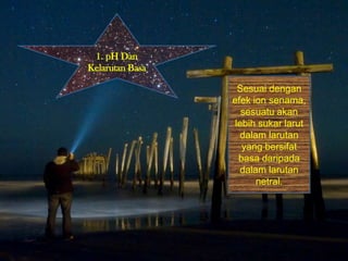1. pH Dan
Kelarutan Basa
Sesuai dengan
efek ion senama,
sesuatu akan
lebih sukar larut
dalam larutan
yang bersifat
basa daripada
dalam larutan
netral.
 