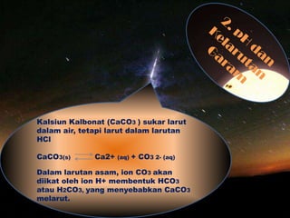 Kalsiun Kalbonat (CaCO3 ) sukar larut
dalam air, tetapi larut dalam larutan
HCl
CaCO3(s) Ca2+ (aq) + CO3 2- (aq)
Dalam larutan asam, ion CO3 akan
diikat oleh ion H+ membentuk HCO3
atau H2CO3, yang menyebabkan CaCO3
melarut.
 