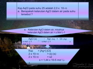 Ksp AqCl pada suhu 25 adalah 2,0 x 10-10
a. Berapakah kelarutan AgCl dalam air pada suhu
tersebut ?
a. Kelarutan AgCl dalam air, misalnya
kelarutan AgCl dalam air = s Mol L-1
AgCl (s) Ag+ (Aq) + Cl- (Ag)
s mol L-1 s mol L-1 s
mol L-1
Ksp = [Ag+] [Cl]
2 x 10-10 = (s) (s)
2 x 10-10 = s2
s = 1,44 x 10-5 mol L-
1
 