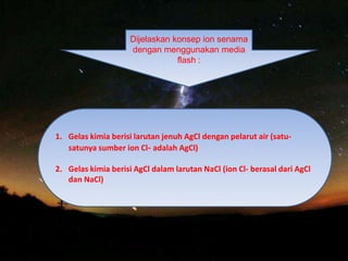 Dijelaskan konsep ion senama
dengan menggunakan media
flash :
1. Gelas kimia berisi larutan jenuh AgCl dengan pelarut air (satu-
satunya sumber ion Cl- adalah AgCl)
2. Gelas kimia berisi AgCl dalam larutan NaCl (ion Cl- berasal dari AgCl
dan NaCl)
 