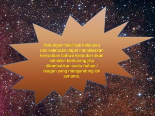 Hubungan hasil kali kelarutan
dan kelarutan dapat menjelaskan
kenyataan bahwa kelarutan akan
semakin berkurang jika
ditambahkan suatu bahan /
reagen yang mengandung ion
senama.
 