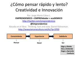 ¿Cómo pensar rápido y lento?
   Creatividad e Innovación
                   Por: Jorge Mario Calvo L.
     EMPRENDEMICO = EMPRENdedor + acaDEMICO
              http://twitter.com/emprendemico
                      @Emprendemico
Basado en el libro: Thinking. Fast and slow. Daniel Kahneman.
        http://www.terceracultura.net/tc/?p=3703

 Conocimiento             Experiencia              Sabiduría


    Pensar                  Hacer                     Ser
                                                     Oigo y Olvido
                                                     Veo y Entiendo
                                                     Hago y Aprendo
                                                            Confucio
 