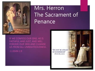 Mrs. Herron
The Sacrament of
Penance
IF WE CONFESS OUR SINS, HE IS
FAITHFUL AND JUST, AND WILL
FORGIVE OUR SINS AND CLEANSE
US FROM ALL UNRIGHTEOUSNESS.
-1 JOHN 1:9
 