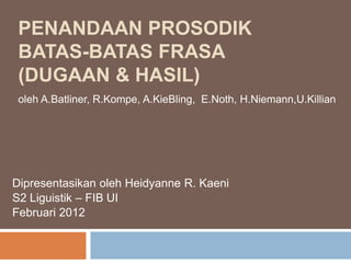 PENANDAAN PROSODIK
 BATAS-BATAS FRASA
 (DUGAAN & HASIL)
 oleh A.Batliner, R.Kompe, A.KieBling, E.Noth, H.Niemann,U.Killian




Dipresentasikan oleh Heidyanne R. Kaeni
S2 Liguistik – FIB UI
Februari 2012
 