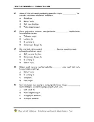 LATIH TUBI TATABAHASA : PENANDA WACANA



45    Maisarah tidak jadi mengikut kakaknya ke Kuala Lumpur. ______________, dia
      mengikut rombongan sekolahnya ke Melaka.
      A     Sebaliknya
      B     Namun begitu
      C     Oleh yang demikian
      D     Walau bagiamanapun

46    Kamu perlu makan makanan yang berkhasiat. ____________, barulah badan
      kamu sihat dan cergas.
      A     Walaupun begitu
      B     Lantaran itu
      C     Di samping itu
      D     Sehubungan dengan itu

47    Kak Lina tidak mahir menjahit. ______________, dia amat pandai memasak
      pelbagai jenis kek dan biskut.
      A     Oleh hal yang demikian
      B     Sehubungan dengan itu
      C     Di samping itu
      D     Namun begitu

48    Kalsom sudah meminta maaf daripada Alia. __________, Alia masih tidak mahu
      bertegur sapa dengannya.
      A     Namun begitu
      B     Di samping itu
      C     Selepas itu
      D     Kalau begitu

49    Kami sekeluarga akan pulang ke kampung selama dua minggu. ____________,
      ibu meminta jiran sebelah menjenguk-jenguk rumah kami.
      A     Oleh sebab itu
      B     Walau bagaimanapun
      C     Sungguhpun demikian
      D     Walaupun demikian




     Modul Latih tubi Tatabahasa : Sektor Pengurusan Akademik, Jabatan Pelajaran Perak
 