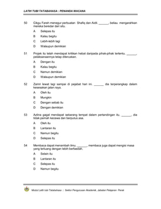 LATIH TUBI TATABAHASA : PENANDA WACANA



50    Cikgu Farah menegur perbuatan Shafiq dan Aidil. ______, beliau mengarahkan
      mereka beredar dari situ.
      A     Selepas itu
      B     Kalau begitu
      C     Lebih-lebih lagi
      D     Walaupun demikian

51    Projek itu telah mendapat kritikan hebat daripada pihak-pihak tertentu. ______,
      pelaksanaannya tetap diteruskan.
      A     Dengan itu
      B     Kalau begitu
      C     Namun demikian
      D     Walaupun demikian

52    Zamri lewat lagi sampai di pejabat hari ini. ______ dia terperangkap dalam
      kesesakan jalan raya.
      A     Oleh itu
      B     Mungkin
      C     Dengan sebab itu
      D     Dengan demikian

53    Azlina gagal mendapat sebarang tempat dalam pertandingan itu. ______, dia
      tidak pernah kecewa dan berputus asa.
      A     Oleh itu
      B     Lantaran itu
      C     Namun begitu
      D     Selepas itu

54    Membaca dapat menambah ilmu. ______, membaca juga dapat mengisi masa
      yang terluang dengan lebih berfaedah.
      A     Selain itu
      B     Lantaran itu
      C     Selepas itu
      D     Namun begitu




     Modul Latih tubi Tatabahasa : Sektor Pengurusan Akademik, Jabatan Pelajaran Perak
 