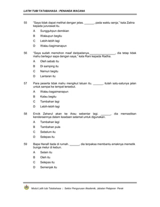 LATIH TUBI TATABAHASA : PENANDA WACANA



55    “Saya tidak dapat melihat dengan jelas. ______, pada waktu senja,” kata Zalina
      kepada jururawat itu.
      A     Sungguhpun demikian
      B     Walaupun begitu
      C     Lebih-lebih lagi
      D     Walau bagimanapun

56    “Saya sudah memohon maaf daripadanya.________________, dia tetap tidak
      mahu bertegur sapa dengan saya,” kata Rani kepada Radha.
      A     Oleh sebab itu
      B     Di samping itu
      C     Namun begitu
      D     Lantaran itu

57    Para peserta tidak mahu mengikut laluan itu. ______, itulah satu-satunya jalan
      untuk sampai ke tempat tersebut.
      A     Walau bagaimanapun
      B     Kalau begitu
      C     Tambahan lagi
      D     Lebih-lebih lagi

58    Encik Zaharul akan ke Arau sebentar lagi. ______, dia memastikan
      kenderaannya dalam keadaan selamat untuk digunakan.
      A     Tambahan lagi
      B     Tambahan pula
      C     Sebelum itu
      D     Selepas itu

59    Bapa Hanafi tiada di rumah. ______, dia terpaksa membantu emaknya memetik
      bunga melur di kebun.
      A     Selain itu
      B     Oleh itu
      C     Selepas itu
      D     Semenjak itu




     Modul Latih tubi Tatabahasa : Sektor Pengurusan Akademik, Jabatan Pelajaran Perak
 