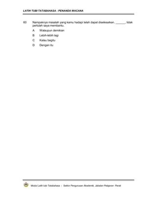 LATIH TUBI TATABAHASA : PENANDA WACANA



60    Nampaknya masalah yang kamu hadapi telah dapat diselesaikan. ______, tidak
      perlulah saya membantu.
      A     Walaupun demikian
      B     Lebih-lebih lagi
      C     Kalau begitu
      D     Dengan itu




     Modul Latih tubi Tatabahasa : Sektor Pengurusan Akademik, Jabatan Pelajaran Perak
 