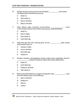LATIH TUBI TATABAHASA : PENANDA WACANA



10    Rohaya seorang murid yang rajin dan berdisiplin. ___________ dia sentiasa
      mendapat pujian daripada guru-gurunya.
      A     Selain itu
      B     Oleh sebab itu
      C     Namun demikian
      D     Biarpun demikian

11    Cikgu Salman selalu memarahi murid-muridnya. _______________ , murid-
      murid menghormatinya kerana beliau seorang guru yang berdedikasi.
      A     Selain itu
      B     Namun begitu
      C     Oleh sebab itu
      D     Lebih-lebih lagi

12    Sejak kecil lagi Pak Udin memang gerun ke laut, ____________ pada usianya
      yang semakin lanjut ini.
      A     walaupun begitu
      B     namun demikian
      C     lebih-lebih lagi
      D     selepas itu

13    Kerajaan terpaksa menangguhkan banyak projek kerana kegawatan ekonomi.
      ______________, program membantu rakyat miskin tetap dilaksanakan.
      A     Selain itu
      B     Lebih-lebih lagi
      C     Walaupun demikian
      D     Oleh sebab itu

14    Berita yang disampaikannya sungguh mengejutkan saya. _____________, saya
      mencuba sedaya upaya unuk bertenang.
      A     Namun demikian
      B     Selepas itu
      C     Oleh itu
      D     Justeru




     Modul Latih tubi Tatabahasa : Sektor Pengurusan Akademik, Jabatan Pelajaran Perak
 