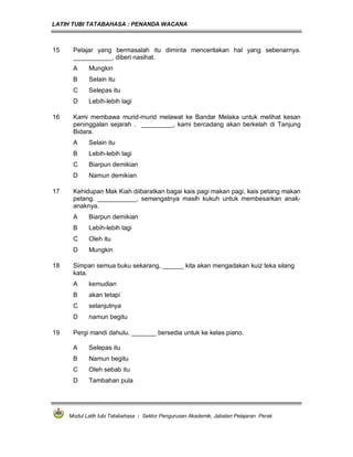 LATIH TUBI TATABAHASA : PENANDA WACANA



15    Pelajar yang bermasalah itu diminta menceritakan hal yang sebenarnya.
      ___________, diberi nasihat.
      A     Mungkin
      B     Selain itu
      C     Selepas itu
      D     Lebih-lebih lagi

16    Kami membawa murid-murid melawat ke Bandar Melaka untuk melihat kesan
      peninggalan sejarah . _________, kami bercadang akan berkelah di Tanjung
      Bidara.
      A     Selain itu
      B     Lebih-lebih lagi
      C     Biarpun demikian
      D     Namun demikian

17    Kehidupan Mak Kiah diibaratkan bagai kais pagi makan pagi, kais petang makan
      petang. ___________, semangatnya masih kukuh untuk membesarkan anak-
      anaknya.
      A     Biarpun demikian
      B     Lebih-lebih lagi
      C     Oleh itu
      D     Mungkin

18    Simpan semua buku sekarang, ______ kita akan mengadakan kuiz teka silang
      kata.
      A     kemudian
      B     akan tetapi
      C     selanjutnya
      D     namun begitu

19    Pergi mandi dahulu. _______ bersedia untuk ke kelas piano.

      A     Selepas itu
      B     Namun begitu
      C     Oleh sebab itu
      D     Tambahan pula




     Modul Latih tubi Tatabahasa : Sektor Pengurusan Akademik, Jabatan Pelajaran Perak
 
