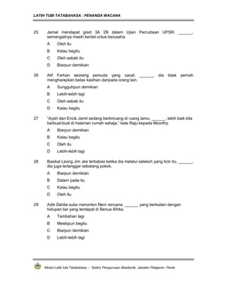 LATIH TUBI TATABAHASA : PENANDA WACANA



25    Jamal mendapat gred 3A 2B dalam Ujian Percubaan UPSR. ______,
      semangatnya masih kental untuk berusaha.
      A     Oleh itu
      B     Kalau begitu
      C     Oleh sebab itu
      D     Biarpun demikian

26    Alif Farhan seorang pemuda yang cacat. ______, dia tidak                           pernah
      mengharapkan belas kasihan daripada orang lain.
      A     Sungguhpun demikian
      B     Lebih-lebih lagi
      C     Oleh sebab itu
      D     Kalau begitu

27    “Ayah dan Encik Jamil sedang berbincang di ruang tamu. ______, lebih baik kita
      berbual-bual di halaman rumah sahaja,” kata Raju kepada Moorthy.
      A     Biarpun demikian
      B     Kalau begitu
      C     Oleh itu
      D     Lebih-lebih lagi

28    Basikal Leong Jim Jee terbabas ketika dia melalui selekoh yang licin itu. ______,
      dia juga terlanggar sebatang pokok.
      A     Biarpun demikian
      B     Dalam pada itu
      C     Kalau begitu
      D     Oleh itu

29    Adik Dahlia suka menonton filem rencana. ______ yang berkaitan dengan
      hidupan liar yang terdapat di Benua Afrika.
      A     Tambahan lagi
      B     Meskipun begitu
      C     Biarpun demikian
      D     Lebih-lebih lagi




     Modul Latih tubi Tatabahasa : Sektor Pengurusan Akademik, Jabatan Pelajaran Perak
 