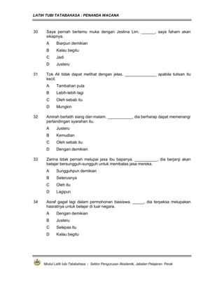 LATIH TUBI TATABAHASA : PENANDA WACANA



30    Saya pernah bertemu muka dengan Jestina Lim. ______, saya faham akan
      sikapnya.
      A     Biarpun demikian
      B     Kalau begitu
      C     Jadi
      D     Justeru

31    Tok Ali tidak dapat melihat dengan jelas. ______________ apabila tulisan itu
      kecil.
      A     Tambahan pula
      B     Lebih-lebih lagi
      C     Oleh sebab itu
      D     Mungkin

32    Amirah berlatih siang dan malam. ___________, dia berharap dapat memenangi
      pertandingan syarahan itu.
      A     Justeru
      B     Kemudian
      C     Oleh sebab itu
      D     Dengan demikian

33    Zarina tidak pernah melupai jasa ibu bapanya. __________, dia berjanji akan
      belajar bersungguh-sungguh untuk membalas jasa mereka.
      A     Sungguhpun demikian
      B     Seterusnya
      C     Oleh itu
      D     Lagipun

34    Asraf gagal lagi dalam permohonan biasiswa. _____, dia terpaksa melupakan
      hasratnya untuk belajar di luar negara.
      A     Dengan demikian
      B     Justeru
      C     Selepas itu
      D     Kalau begitu




     Modul Latih tubi Tatabahasa : Sektor Pengurusan Akademik, Jabatan Pelajaran Perak
 