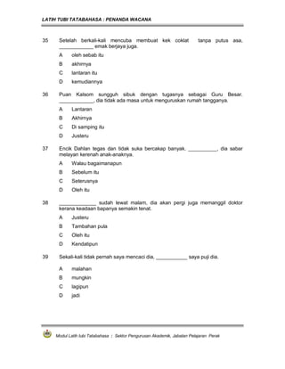 LATIH TUBI TATABAHASA : PENANDA WACANA



35    Setelah berkali-kali mencuba membuat kek coklat                      tanpa putus asa,
      ____________ emak berjaya juga.
      A     oleh sebab itu
      B     akhirnya
      C     lantaran itu
      D     kemudiannya

36    Puan Kalsom sungguh sibuk dengan tugasnya sebagai Guru Besar.
      ____________, dia tidak ada masa untuk menguruskan rumah tangganya.
      A     Lantaran
      B     Akhirnya
      C     Di samping itu
      D     Justeru

37    Encik Dahlan tegas dan tidak suka bercakap banyak. __________, dia sabar
      melayan kerenah anak-anaknya.
      A     Walau bagaimanapun
      B     Sebelum itu
      C     Seterusnya
      D     Oleh itu

38    _____________ sudah lewat malam, dia akan pergi juga memanggil doktor
      kerana keadaan bapanya semakin tenat.
      A     Justeru
      B     Tambahan pula
      C     Oleh itu
      D     Kendatipun

39    Sekali-kali tidak pernah saya mencaci dia, ___________ saya puji dia.

      A     malahan
      B     mungkin
      C     lagipun
      D     jadi




     Modul Latih tubi Tatabahasa : Sektor Pengurusan Akademik, Jabatan Pelajaran Perak
 