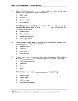 LATIH TUBI TATABAHASA : PENANDA WACANA



40    Ayah kelihatan terlalu uzur. __________, dia tetap membanting tulang empat
      keratnya untuk mencari rezeki demi anak-anaknya.
      A     Kalau begitu
      B     Lantaran itu
      C     Namun demikian
      D     Lebih-lebih lagi

41    Untuk berjaya dengan cemerlang, kita mestilah sentiasa menumpukan perhatian
      terhadap pengajaran guru di kelas. __________, kita juga mestilah rajin
      mengulang kaji pelajaran.
      A     Di samping itu
      B     Oleh sebab itu
      C     Walau bagaimanapun
      D     Oleh yang demikian

42    Taufik sentiasa datang awal ke tempat kerja serta bekerja dengan tekun.
      ____________, dia disayangi oleh majikannya.
      A     Walaupun begitu
      B     Sebaliknya
      C     Lantaran itu
      D     Lebih-lebih lagi

43    Amirah telah berjaya memperoleh 10A dalam Peperiksaan Sijil Pelajaran
      Malaysia. _____________, dia telah dianugerahi tokoh pelajar di sekolahnya.
      A     Sehubungan dengan itu
      B     Sebaliknya
      C     Namun
      D     Maka

44    Rahimah berat mulut orangnya. ______________,dia ringan tulang.

      A     Di samping itu
      B     Namun begitu
      C     Lebih-lebih lagi
      D     Sehubungan dengan itu




     Modul Latih tubi Tatabahasa : Sektor Pengurusan Akademik, Jabatan Pelajaran Perak
 