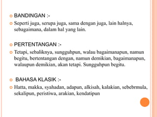BANDINGAN :-Sepertijuga, serupajuga, samadenganjuga, lain halnya, sebagaimana, dalamhal yang lain.PERTENTANGAN :-Tetapi, sebaliknya, sungguhpun, walaubagaimanapun, namunbegitu, bertentangandengan, namundemikian, bagaimanapun, walaupundemikian, akantetapi. Sungguhpunbegitu. BAHASA KLASIK :-Hatta, makka, syahadan, adapun, alkisah, kalakian, sebebrmula, sekalipun, peristiwa, arakian, kendatipun