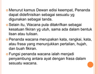 MenurutkamusDewanedisikeempat, Penandadapatdidefinisikansebagaisesuatuygdigunakansebagaitanda. Selainitu, Wacana pula ditakrifkansebagaikesatuanfikiranygutuh, samaadadalambentuklisanatautulisan.Penandawacanamerupakankata, rangkai, kata, ataufrasa yang menunjukkanpertalian, hujah, danbuahfikiran.Fungsipenandawacanaialahmenjadipenyambungantaraayatdenganfrasadalamsesuatuwacana.