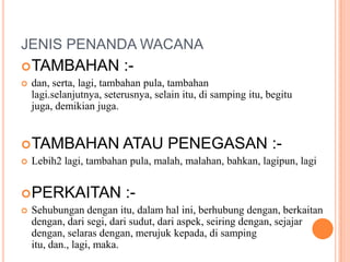 JENIS PENANDA WACANATAMBAHAN :-dan, serta, lagi, tambahan pula, tambahanlagi.selanjutnya, seterusnya, selainitu, disampingitu, begitujuga, demikianjuga.TAMBAHAN ATAU PENEGASAN :-Lebih2 lagi, tambahan pula, malah, malahan, bahkan, lagipun, lagiPERKAITAN :-Sehubungandenganitu, dalamhalini, berhubungdengan, berkaitandengan, darisegi, darisudut, dariaspek, seiringdengan, sejajardengan, selarasdengan, merujukkepada, disampingitu, dan., lagi, maka.