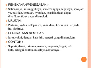 PENEKANAN/PENEGASAN :-Sebenarnya, sesungguhnya, sememangnya, tegasnya, sewajarnya, pastilah, tentulah, nyatalah, jelaslah, tidakdapatdinafikan, tidakdapatdisangkal.URUTAN :-Pertama, kedua, selepasitu, kemudian, kemudiandaripadaitu, akhirnya.PERNYATAAN SEMULA :-Iaitu, yakni, dengankata lain, seperti yang diterangkan.CONTOH :-Seperti, ibarat, laksana, macam, umpama, bagai, bakkata, sebagaicontoh, misalnya.contohnya.