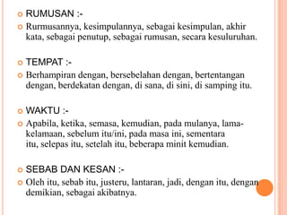 RUMUSAN :-Rurmusannya, kesimpulannya, sebagaikesimpulan, akhirkata, sebagaipenutup, sebagairumusan, secarakesuluruhan.TEMPAT :-Berhampirandengan, bersebelahandengan, bertentangandengan, berdekatandengan, disana, disini, disampingitu.WAKTU :-Apabila, ketika, semasa, kemudian, padamulanya, lama-kelamaan, sebelumitu/ini, padamasaini, sementaraitu, selepasitu, setelahitu, beberapaminitkemudian.SEBAB DAN KESAN :-Olehitu, sebabitu, justeru, lantaran, jadi, denganitu, dengandemikian, sebagaiakibatnya.