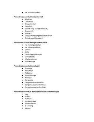 Hal initimbulapakala
Penandawacanauntukmembericontoh
Misalnya
Contohnya
Sebagaicontoh
Tamsilnya
Seperti yang kitasediamaklum,
Satucontoh
Satucara
Sebagaimana yang kitasediamaklum
Antaranyaadalahseperti
Penandawacanauntukmenghuraikancontoh
Hal inimengakibatkan
Hal inimenyebabkan,
Olehitu
Maka
Olehhal yang demikian
Olehsebabitu
Jelaslahbahawa
Justifikasinya
Penandawacanauntukmenutupisi
Kesannya
Natijahnya
Akibatnya
Kesudahannya
Akhirnya
Denganitu
Denganberbuatdemikian
Dengankeadaansedemikian
Dengankeadaansedemiikian
Penandawacanauntuk menulisduahuraian dalamsatuayat
juga
malah
malahan
tambahan pula
sementelahan
di samping
bahkan
 