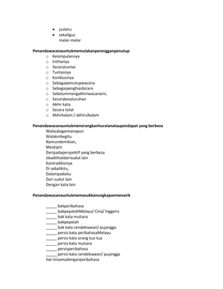 justeru
sekaligus
malar-malar
Penandawacanauntukmemulakanperengganpenutup
o Kesimpulannya
o Intihanya
o Secaratuntas
o Tuntasnya
o Konklusinya
o Sebagaipenutupwacana
o Sebagaipenghiasbicara
o Sebelummengakhiriwacanaini,
o Secarakeseluruhan
o Akhir kata
o Secara total
o Akhirkalam / akhirulkalam
Penandawacanauntukmenerangkanhuraianataupendapat yang berbeza
Walaubagaimanapun
Walakinbegitu
Namundemikian,
Meskipin
Daripadaperspektif yang berbeza
Jikadilihatdarisudut lain
Kontradiksinya
Di sebalikitu,
Dalampadaitu
Dari sudut lain
Dengan kata lain
Penandawacanauntukmemasukkanungkapanmenarik
_____ bakperibahasa
_____ bakpepatahMelayu/ Cina/ Inggeris
_____ bak kata mutiara
_____ bakpepatah
_____ bak kata cendekiawan/ pujangga
_____ persis kata peribahasaMelayu
_____ persis kata orang tua-tua
_____ persis kata mutiara
_____ persisperibahasa
_____ persis kata cendekiawan/ pujangga
Hal inisamadenganperibahasa
 