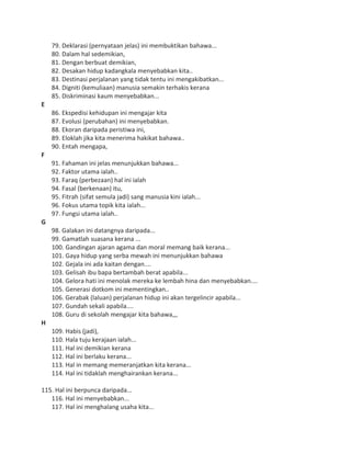 79. Deklarasi (pernyataan jelas) ini membuktikan bahawa...
80. Dalam hal sedemikian,
81. Dengan berbuat demikian,
82. Desakan hidup kadangkala menyebabkan kita..
83. Destinasi perjalanan yang tidak tentu ini mengakibatkan...
84. Digniti (kemuliaan) manusia semakin terhakis kerana
85. Diskriminasi kaum menyebabkan...
E
86. Ekspedisi kehidupan ini mengajar kita
87. Evolusi (perubahan) ini menyebabkan.
88. Ekoran daripada peristiwa ini,
89. Eloklah jika kita menerima hakikat bahawa..
90. Entah mengapa,
F
91. Fahaman ini jelas menunjukkan bahawa...
92. Faktor utama ialah..
93. Faraq (perbezaan) hal ini ialah
94. Fasal (berkenaan) itu,
95. Fitrah (sifat semula jadi) sang manusia kini ialah...
96. Fokus utama topik kita ialah...
97. Fungsi utama ialah..
G
98. Galakan ini datangnya daripada...
99. Gamatlah suasana kerana ...
100. Gandingan ajaran agama dan moral memang baik kerana...
101. Gaya hidup yang serba mewah ini menunjukkan bahawa
102. Gejala ini ada kaitan dengan....
103. Gelisah ibu bapa bertambah berat apabila...
104. Gelora hati ini menolak mereka ke lembah hina dan menyebabkan....
105. Generasi dotkom ini mementingkan..
106. Gerabak (laluan) perjalanan hidup ini akan tergelincir apabila...
107. Gundah sekali apabila....
108. Guru di sekolah mengajar kita bahawa,,,
H
109. Habis (jadi),
110. Hala tuju kerajaan ialah...
111. Hal ini demikian kerana
112. Hal ini berlaku kerana...
113. Hal in memang memeranjatkan kita kerana...
114. Hal ini tidaklah menghairankan kerana...
115. Hal ini berpunca daripada...
116. Hal ini menyebabkan...
117. Hal ini menghalang usaha kita...
 