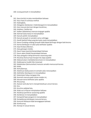 160. Jurang pemisah in menyebabkan
K
161. Kaca (cerita) ini jelas membuktikan bahawa
162. Kaca mata ini sentiasa melihat
163. Kadangkala,
164. Kekagetan (ketakutan / kebimbangan) ini menyebabkan
165. Kala manusia bermain dengan kezaliman,
166. Kalakian, ( ketika itu)
167. Kaliber (kebolehan) manusia tergugat apabila
168. Kalimah (kata-kata) ini menyebabkan
169. Kancah politik menyebabkan
170. Kancah jenayah ini semakin serius sehingga
171. Kandil (pelita) hidup yang bernyala-nyala menyebabkan
172. Kanun (undang-undang) jenayah tidak dapat berfungsi dengan baik kerana
173. Karma kehidupan ini akan jelas kelihatan apabila
174. Kata Perdana Menteri,
175. Kata golongan intelek,
176. Kaum hawa (wanita) berpendapat bahawa
177. Kaum adam (lelaki) berpendapat bahawa
178. Kayu pengukur tahap keimanan seseorang ialah
179. Kecainya (hancurnya) harapan ibu bapa apabila
180. Kekecamukan ( ketidaktenteraman) ini menyebabkan
181. Kedaluwarsa (sudah tiba masanya)
182. Kebobrokan (kemusnahan) manusia semakin memuncak kerana
183. Kelak,
184. Kemudiannya,
185. Kekeliruan (kekusutan) ini semakin jelas menunjukkan
186. Kekhilafan (kesilapan) ini menyebabkan
187. Kekentalan hidup mengajar kita
188. Kerenah manusia pada zaman moden ini,
189. Ketuaan dunia kelihatan jelas apabila
190. Khususnya,
191. Kiamat nanti jika hal in menjadi ketahuan umum kerana
192. Kini,
193. Kira-kira sedekad lalu,
194. Kitab suci al-Quran menjelaskan bahawa
195. Klasiknya pemikiran seseorang apabila
196. Kombinasi ini menyebabkan
197. Kompetitif (persaingan) ini menyebabkan
198. Kompleksnya kehidupan manusia kerana
199. Komuniti Malaysia tidak beranggapan bahawa
200. Konklusinya,
201. Konsep ini sesuai kerana
 