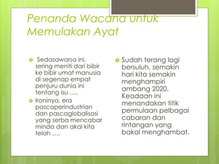 Penanda Wacana untuk
Memulakan Ayat
 Sedasawarsa ini,
sering meniti dari bibir
ke bibir umat manusia
di segenap empat
penjuru dunia ini
tentang isu ….
 Ironinya, era
pascaperindustrian
dan pascaglobalisasi
yang serba mencabar
minda dan akal kita
telah ….
 Sudah terang lagi
bersuluh, semakin
hari kita semakin
menghampiri
ambang 2020.
Keadaan ini
menandakan titik
permulaan pelbagai
cabaran dan
rintangan yang
bakal menghambat.
 