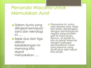 Penanda Wacana untuk
Memulakan Ayat
 Dalam dunia yang
dilingkari kemajuan
sains dan teknologi
ini ….
 Sejak dua dan tiga
dekad
kebelakangan ini
memang kita
dapat
menyaksikan ….
 Dasawarsa ini, sama
ada disedari atau tidak,
kita terlalu dihidangkan
dengan pembangunan
negara yang semakin
gah di mata dunia.
Namun, di sebalik itu
kita acapkali tersentak
dengan pelbagai
permasalahan sosial
yang beronar yang
dicetuskan oleh rakyat
kita sendiri.
 