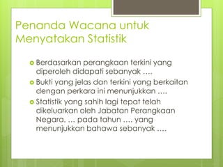 Penanda Wacana untuk
Menyatakan Statistik
 Berdasarkan perangkaan terkini yang
diperoleh didapati sebanyak ….
 Bukti yang jelas dan terkini yang berkaitan
dengan perkara ini menunjukkan ….
 Statistik yang sahih lagi tepat telah
dikeluarkan oleh Jabatan Perangkaan
Negara, … pada tahun …. yang
menunjukkan bahawa sebanyak ….
 