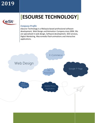 2019
[ESOURSE TECHNOLOGY]
Company Profile
eSource Technology is a Malaysia based professional software
development, Web Design and Animation Company since 2004. We
are specialized in web design, Software development, SEO services,
Digital Marketing, Macromedia Flash animations and interactive
applications.
Web Design
Google 1st Page
E-Commerce
CD
Presentation
Software
Development Mobile Phone
Application
 