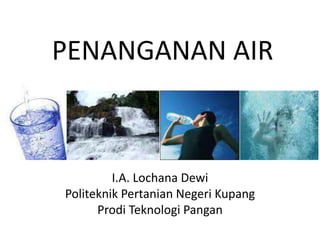 PENANGANAN AIR
I.A. Lochana Dewi
Politeknik Pertanian Negeri Kupang
Prodi Teknologi Pangan
 