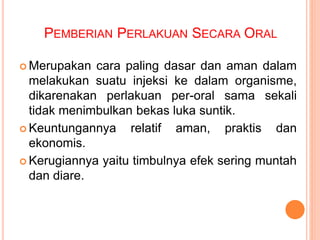 PEMBERIAN PERLAKUAN SECARA ORAL
 Merupakan cara paling dasar dan aman dalam
melakukan suatu injeksi ke dalam organisme,
dikarenakan perlakuan per-oral sama sekali
tidak menimbulkan bekas luka suntik.
 Keuntungannya relatif aman, praktis dan
ekonomis.
 Kerugiannya yaitu timbulnya efek sering muntah
dan diare.
 