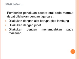 SAMBUNGAN...
Pemberian perlakuan secara oral pada marmut
dapat dilakukan dengan tiga cara :
1. Dilakukan dengan alat berupa pipa lambung
2. Dilakukan dengan pipet
3. Dilakukan dengan menambahkan pada
makanan
 
