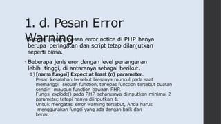 1. d. Pesan Error
Warning
• Secara umum, pesan error notice di PHP hanya
berupa peringatan dan script tetap dilanjutkan
seperti biasa.
• Beberapa jenis eror dengan level penanganan
lebih tinggi, di antaranya sebagai berikut.
1)[nama fungsi] Expect at least (n) parameter.
Pesan kesalahan tersebut biasanya muncul pada saat
memanggil sebuah function, terlepas function tersebut buatan
sendiri maupun function bawaan PHP.
Fungsi explode() pada PHP seharusnya diinputkan minimal 2
parameter, tetapi hanya diinputkan 1.
Untuk mengatasi error warning tersebut, Anda harus
menggunakan fungsi yang ada dengan baik dan
benar.
 