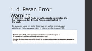 1. d. Pesan Error
Warning
2) Warning mysql_fetch_array() expects parameter 1 to
be resourcen dan Invalid Arguments Suplied for
Foreach.
Pesan eror jenis ini pada dasarnya berkaitan erat dengan
database, baik menggunakan engine mysql maupun PDO.
 